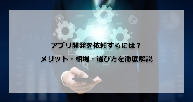 「アプリ開発を依頼するには？」メリット・相場・選び方を徹底解説